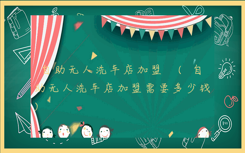 自助无人洗车店加盟 (自助无人洗车店加盟需要多少钱)
